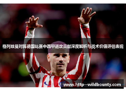 格列兹曼对阵德国比赛中西甲进攻贡献深度解析与战术价值评估表现