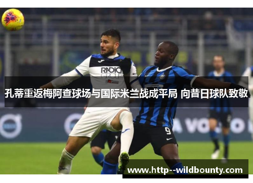 孔蒂重返梅阿查球场与国际米兰战成平局 向昔日球队致敬