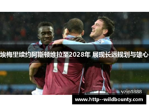 埃梅里续约阿斯顿维拉至2028年 展现长远规划与雄心